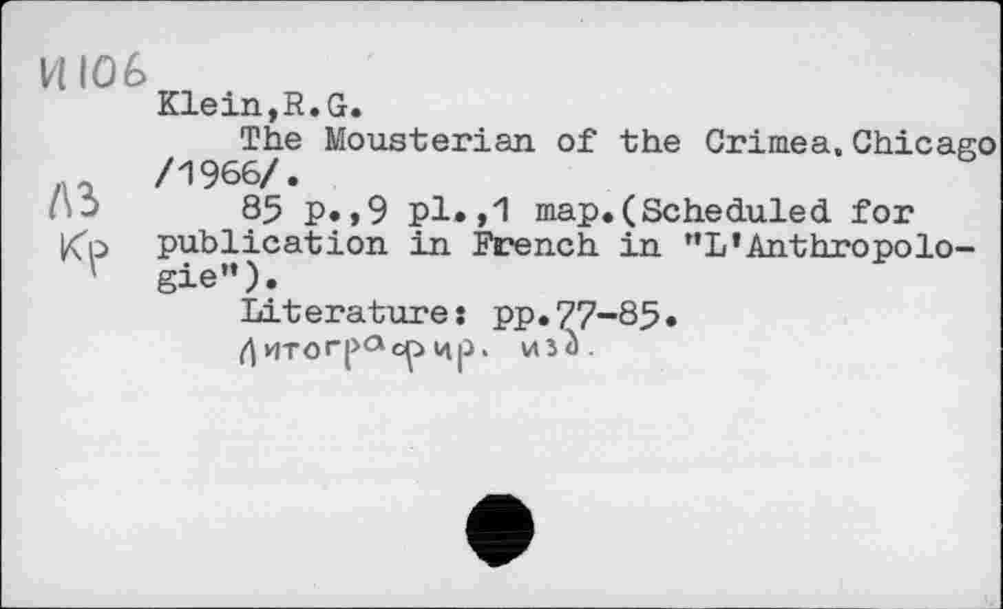 ﻿И 106
Klein, R. G.
The Mousterian of the Crimea.Chicago ...	/1966/.
-	85 P»,9 pl*,1 map.(Scheduled for
Kp publication in French in "L’Anthropolo-
' gie”)«
Literatures pp.77-85« fl uro гра cç> цр. voà.